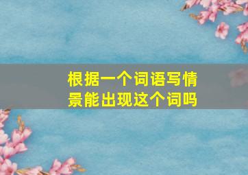 根据一个词语写情景能出现这个词吗