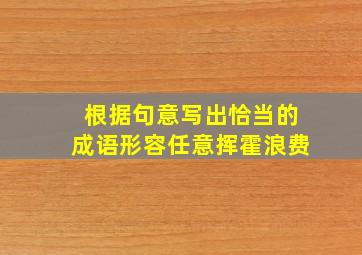 根据句意写出恰当的成语形容任意挥霍浪费