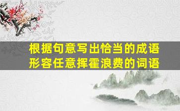 根据句意写出恰当的成语形容任意挥霍浪费的词语