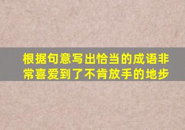 根据句意写出恰当的成语非常喜爱到了不肯放手的地步