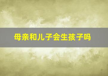 母亲和儿子会生孩子吗