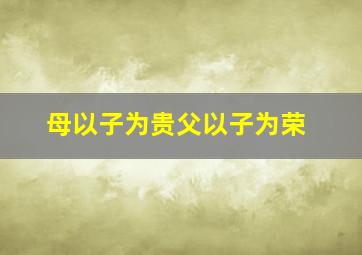 母以子为贵父以子为荣