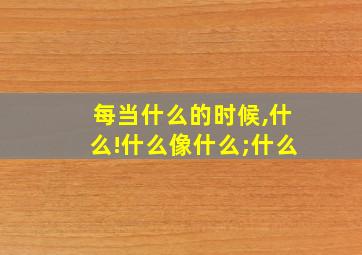 每当什么的时候,什么!什么像什么;什么