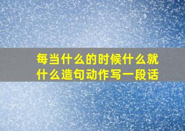 每当什么的时候什么就什么造句动作写一段话