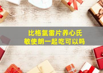 比格氯雷片养心氏敏使朗一起吃可以吗