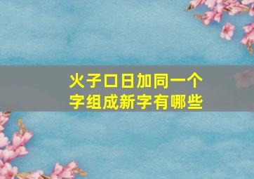 火子口日加同一个字组成新字有哪些