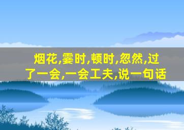 烟花,霎时,顿时,忽然,过了一会,一会工夫,说一句话