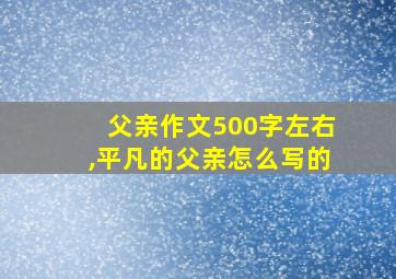 父亲作文500字左右,平凡的父亲怎么写的