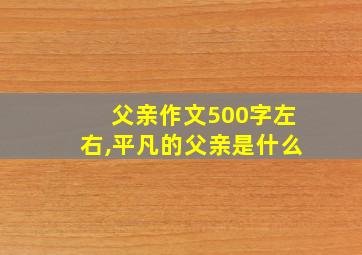 父亲作文500字左右,平凡的父亲是什么