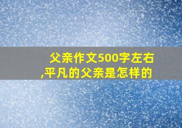 父亲作文500字左右,平凡的父亲是怎样的