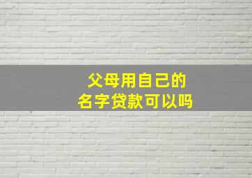 父母用自己的名字贷款可以吗