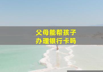 父母能帮孩子办理银行卡吗