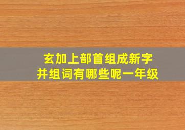 玄加上部首组成新字并组词有哪些呢一年级