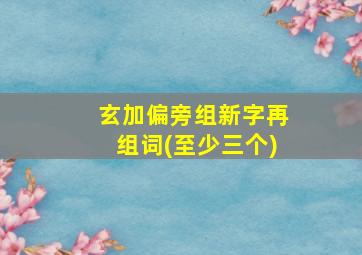 玄加偏旁组新字再组词(至少三个)