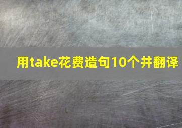 用take花费造句10个并翻译