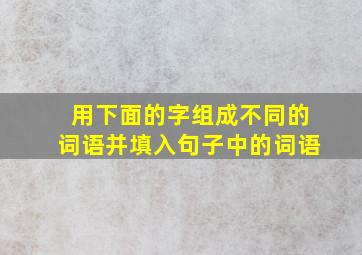 用下面的字组成不同的词语并填入句子中的词语