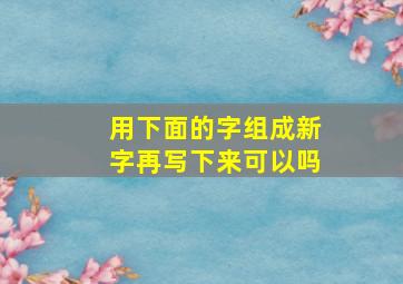 用下面的字组成新字再写下来可以吗