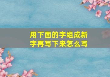 用下面的字组成新字再写下来怎么写