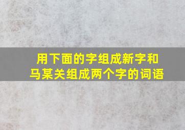 用下面的字组成新字和马某关组成两个字的词语