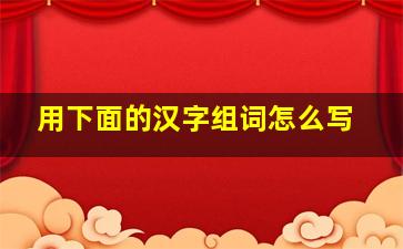 用下面的汉字组词怎么写