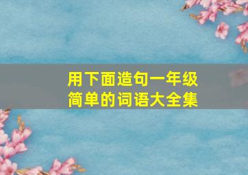 用下面造句一年级简单的词语大全集