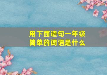 用下面造句一年级简单的词语是什么