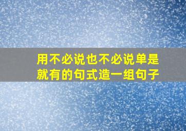 用不必说也不必说单是就有的句式造一组句子