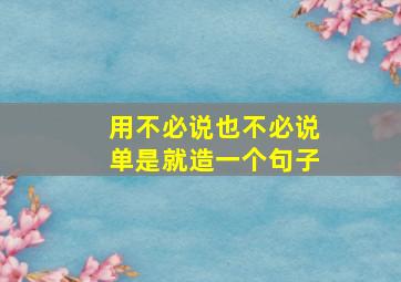 用不必说也不必说单是就造一个句子