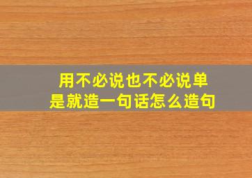 用不必说也不必说单是就造一句话怎么造句