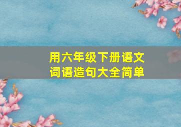 用六年级下册语文词语造句大全简单