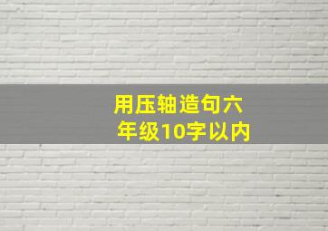 用压轴造句六年级10字以内