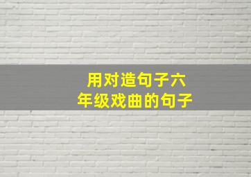 用对造句子六年级戏曲的句子