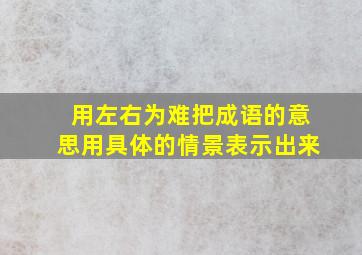 用左右为难把成语的意思用具体的情景表示出来