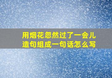 用烟花忽然过了一会儿造句组成一句话怎么写