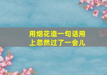 用烟花造一句话用上忽然过了一会儿