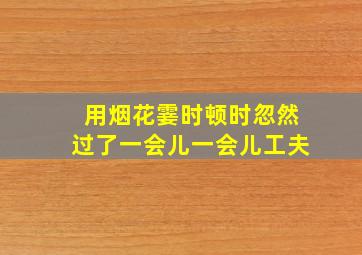 用烟花霎时顿时忽然过了一会儿一会儿工夫