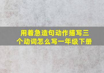 用着急造句动作描写三个动词怎么写一年级下册