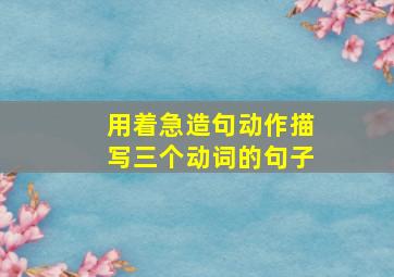 用着急造句动作描写三个动词的句子