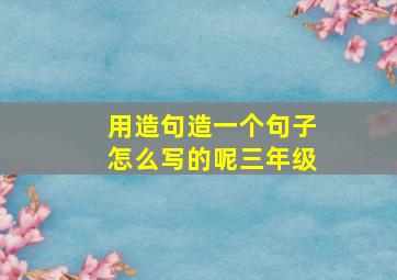 用造句造一个句子怎么写的呢三年级