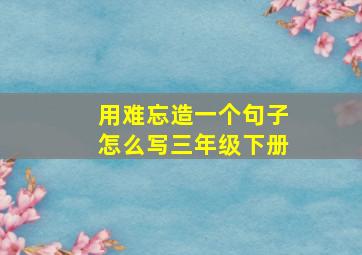 用难忘造一个句子怎么写三年级下册