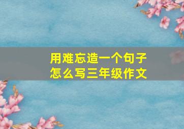 用难忘造一个句子怎么写三年级作文