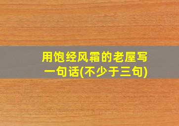 用饱经风霜的老屋写一句话(不少于三句)