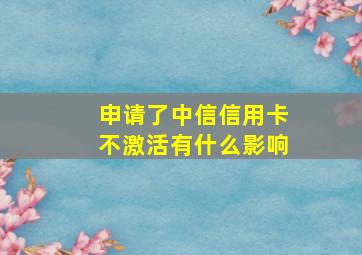 申请了中信信用卡不激活有什么影响