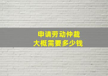 申请劳动仲裁大概需要多少钱