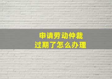 申请劳动仲裁过期了怎么办理