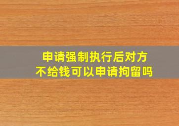 申请强制执行后对方不给钱可以申请拘留吗