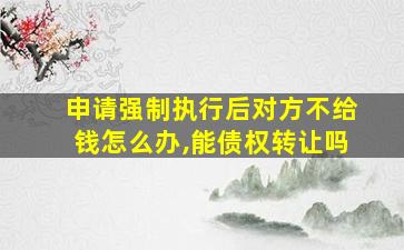 申请强制执行后对方不给钱怎么办,能债权转让吗