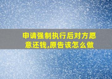 申请强制执行后对方愿意还钱,原告该怎么做