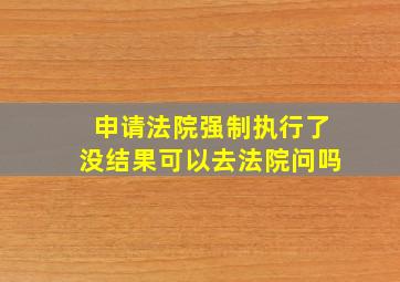 申请法院强制执行了没结果可以去法院问吗