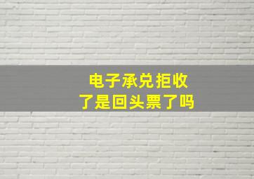 电子承兑拒收了是回头票了吗